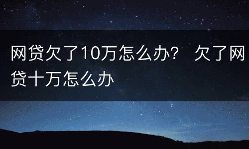 网贷欠了10万怎么办？ 欠了网贷十万怎么办