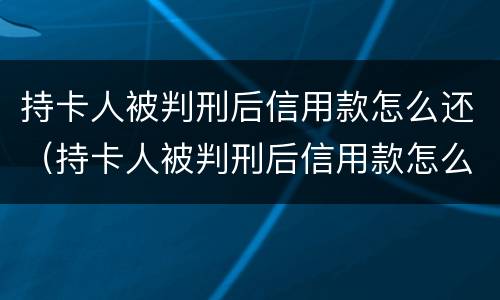 持卡人被判刑后信用款怎么还（持卡人被判刑后信用款怎么还款）