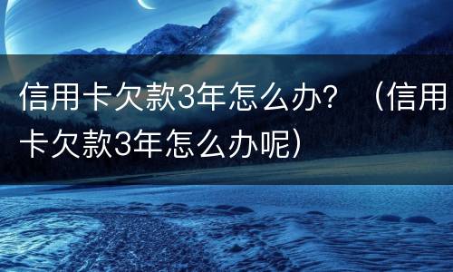 信用卡欠款3年怎么办？（信用卡欠款3年怎么办呢）