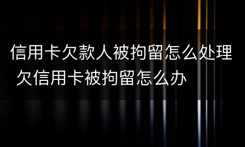 信用卡欠款人被拘留怎么处理 欠信用卡被拘留怎么办