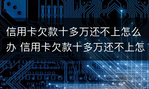 信用卡欠款十多万还不上怎么办 信用卡欠款十多万还不上怎么办呢