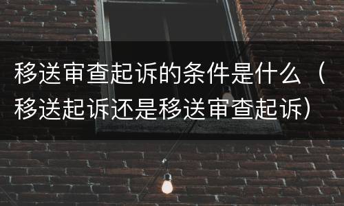 移送审查起诉的条件是什么（移送起诉还是移送审查起诉）