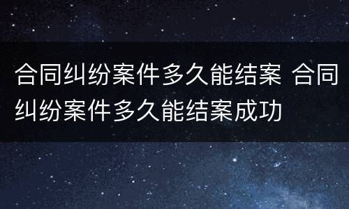 合同纠纷案件多久能结案 合同纠纷案件多久能结案成功