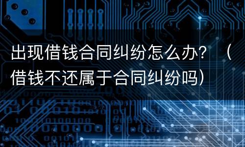 出现借钱合同纠纷怎么办？（借钱不还属于合同纠纷吗）