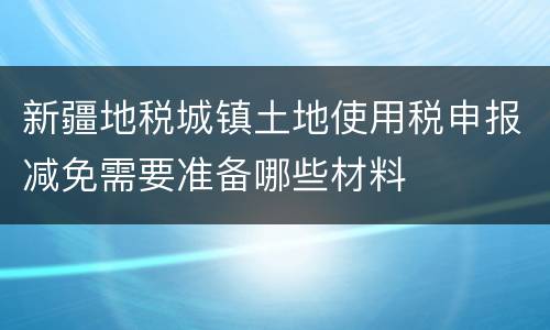 新疆地税城镇土地使用税申报减免需要准备哪些材料