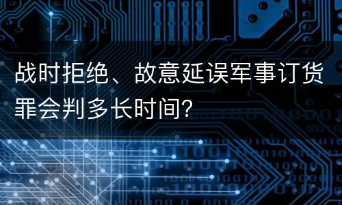 战时拒绝、故意延误军事订货罪会判多长时间？