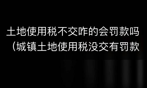 土地使用税不交咋的会罚款吗（城镇土地使用税没交有罚款吗）