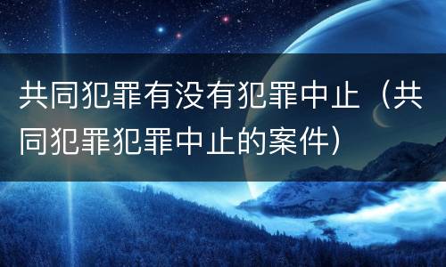 共同犯罪有没有犯罪中止（共同犯罪犯罪中止的案件）