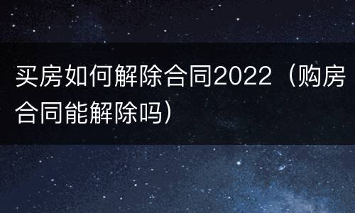 买房如何解除合同2022（购房合同能解除吗）