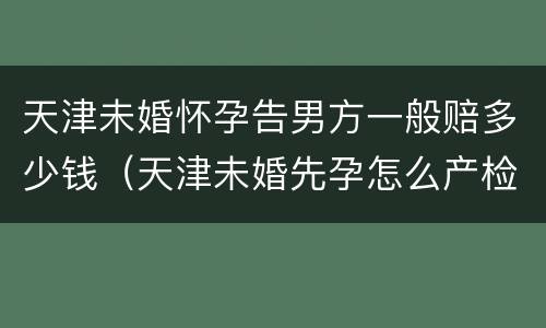 天津未婚怀孕告男方一般赔多少钱（天津未婚先孕怎么产检建卡）