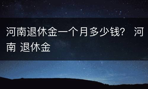 河南退休金一个月多少钱？ 河南 退休金