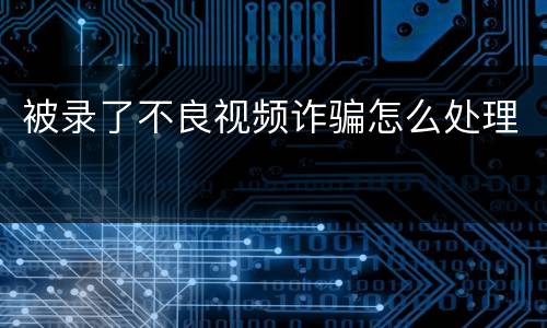 被录了不良视频诈骗怎么处理