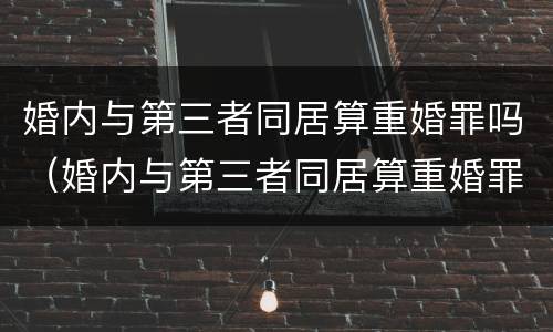 婚内与第三者同居算重婚罪吗（婚内与第三者同居算重婚罪吗判几年）