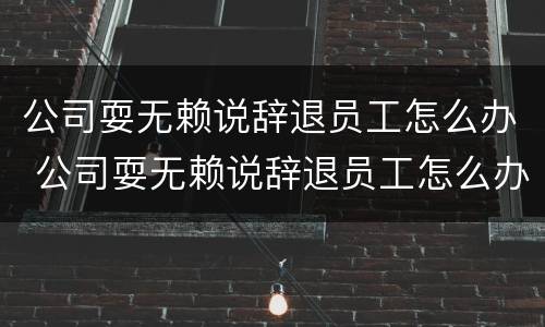 公司耍无赖说辞退员工怎么办 公司耍无赖说辞退员工怎么办理