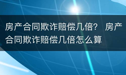 房产合同欺诈赔偿几倍？ 房产合同欺诈赔偿几倍怎么算