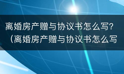 离婚房产赠与协议书怎么写？（离婚房产赠与协议书怎么写范本）