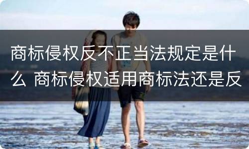 商标侵权反不正当法规定是什么 商标侵权适用商标法还是反不正当竞争法