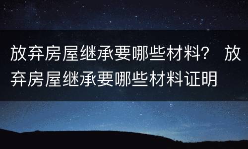 放弃房屋继承要哪些材料？ 放弃房屋继承要哪些材料证明