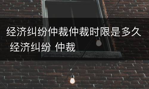 经济纠纷仲裁仲裁时限是多久 经济纠纷 仲裁