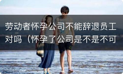 劳动者怀孕公司不能辞退员工对吗（怀孕了公司是不是不可以辞退）