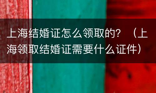 上海结婚证怎么领取的？（上海领取结婚证需要什么证件）