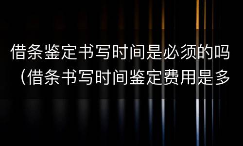 借条鉴定书写时间是必须的吗（借条书写时间鉴定费用是多少）