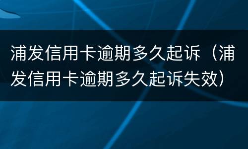 浦发信用卡逾期多久起诉（浦发信用卡逾期多久起诉失效）