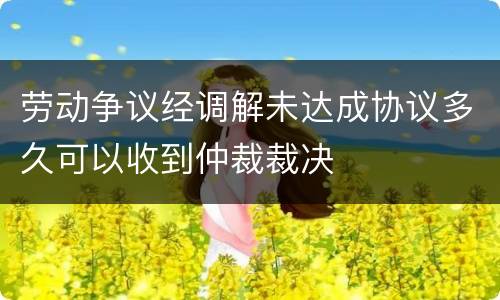 劳动争议经调解未达成协议多久可以收到仲裁裁决