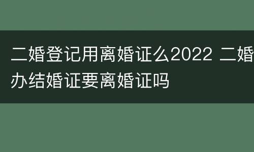 二婚登记用离婚证么2022 二婚办结婚证要离婚证吗
