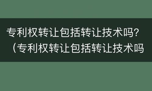专利权转让包括转让技术吗？（专利权转让包括转让技术吗知乎）