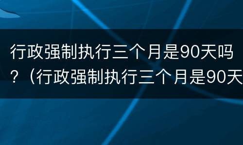 行政强制执行三个月是90天吗?（行政强制执行三个月是90天吗）