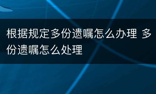 根据规定多份遗嘱怎么办理 多份遗嘱怎么处理
