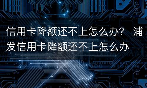 信用卡降额还不上怎么办？ 浦发信用卡降额还不上怎么办