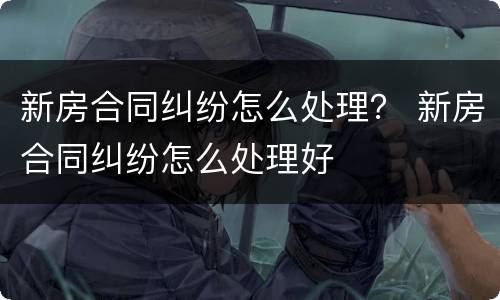 新房合同纠纷怎么处理？ 新房合同纠纷怎么处理好