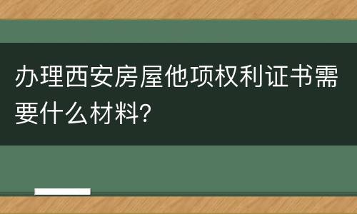 办理西安房屋他项权利证书需要什么材料？