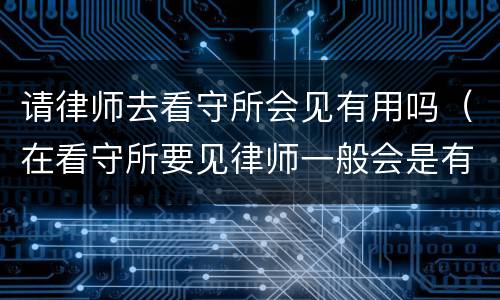 请律师去看守所会见有用吗（在看守所要见律师一般会是有什么事）