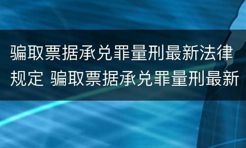 骗取票据承兑罪量刑最新法律规定 骗取票据承兑罪量刑最新法律规定