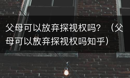父母可以放弃探视权吗？（父母可以放弃探视权吗知乎）