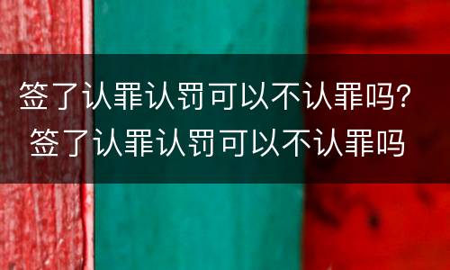 签了认罪认罚可以不认罪吗？ 签了认罪认罚可以不认罪吗
