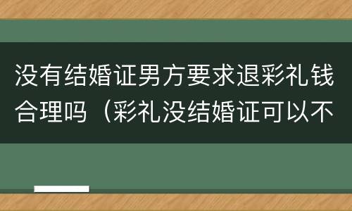 没有结婚证男方要求退彩礼钱合理吗（彩礼没结婚证可以不退吗）