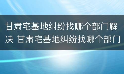 甘肃宅基地纠纷找哪个部门解决 甘肃宅基地纠纷找哪个部门解决最有效