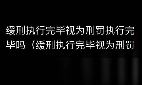 缓刑执行完毕视为刑罚执行完毕吗（缓刑执行完毕视为刑罚执行完毕吗为什么）