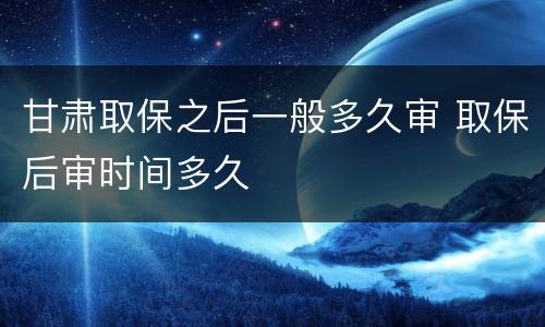 甘肃取保之后一般多久审 取保后审时间多久