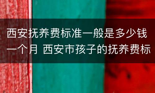 西安抚养费标准一般是多少钱一个月 西安市孩子的抚养费标准是多少钱