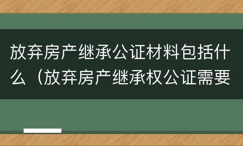 放弃房产继承公证材料包括什么（放弃房产继承权公证需要什么材料）