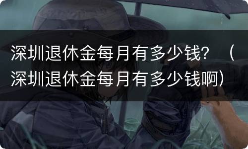 深圳退休金每月有多少钱？（深圳退休金每月有多少钱啊）