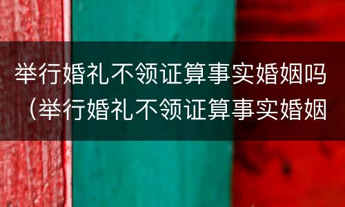 举行婚礼不领证算事实婚姻吗（举行婚礼不领证算事实婚姻吗男）