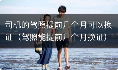 司机的驾照提前几个月可以换证（驾照能提前几个月换证）