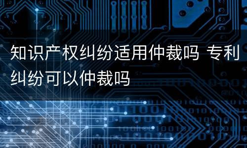 知识产权纠纷适用仲裁吗 专利纠纷可以仲裁吗