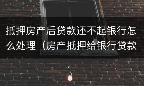 抵押房产后贷款还不起银行怎么处理（房产抵押给银行贷款还不起了怎么办）